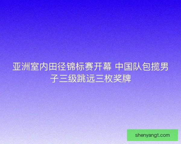 亚洲室内田径锦标赛开幕 中国队包揽男子三级跳远三枚奖牌