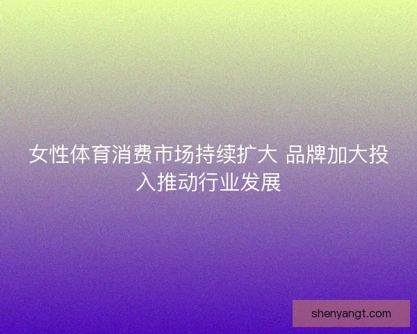 女性体育消费市场持续扩大 品牌加大投入推动行业发展