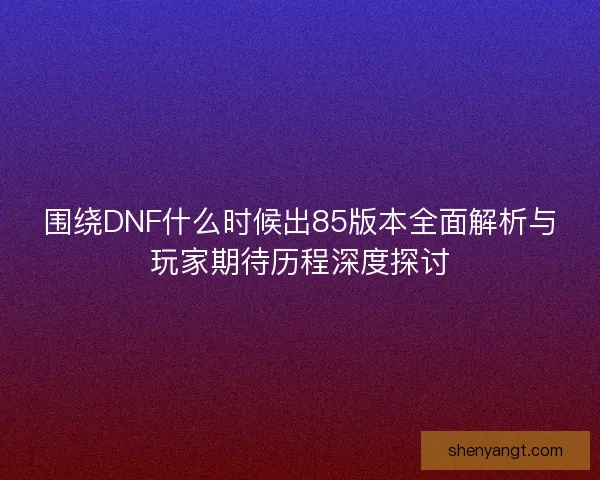 围绕DNF什么时候出85版本全面解析与玩家期待历程深度探讨