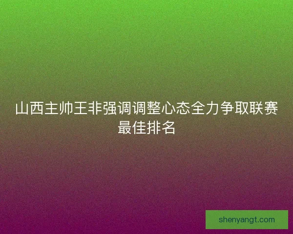 山西主帅王非强调调整心态全力争取联赛最佳排名