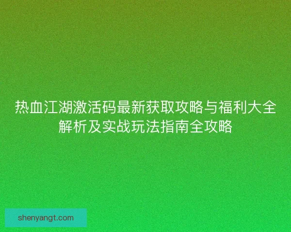 热血江湖激活码最新获取攻略与福利大全解析及实战玩法指南全攻略