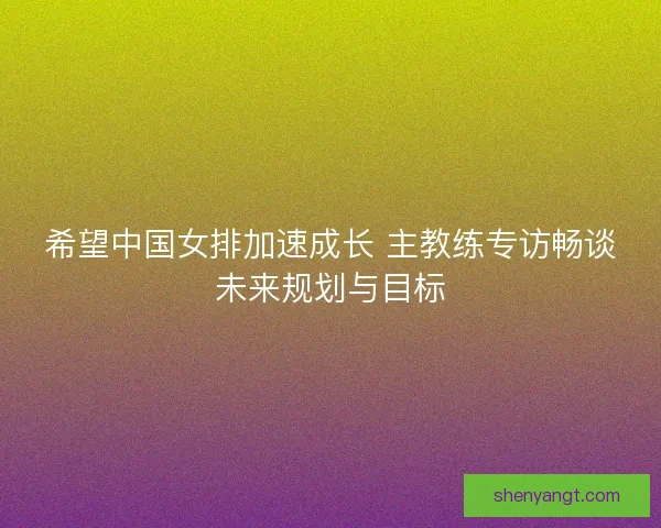 希望中国女排加速成长 主教练专访畅谈未来规划与目标